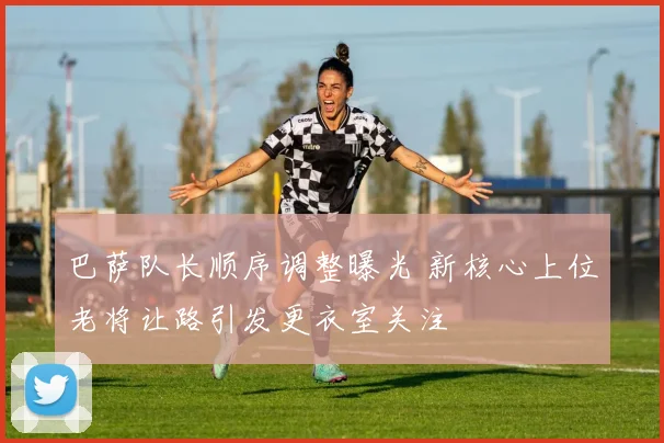 巴萨队长顺序调整曝光 新核心上位老将让路引发更衣室关注