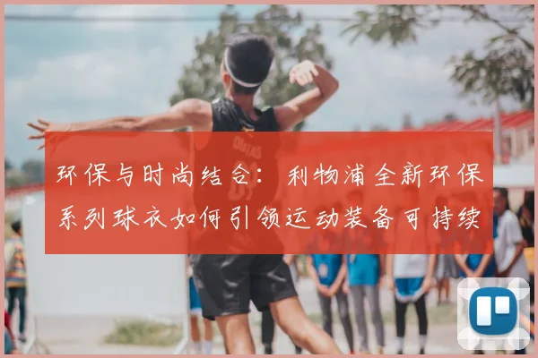 环保与时尚结合：利物浦全新环保系列球衣如何引领运动装备可持续发展？