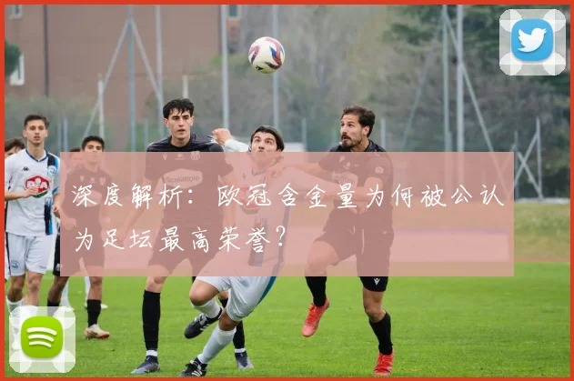 深度解析：欧冠含金量为何被公认为足坛最高荣誉？