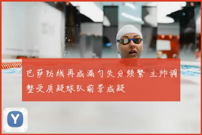 巴萨防线再成漏勺失分频繁 主帅调整受质疑球队前景成疑