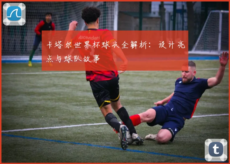 卡塔尔世界杯球衣全解析：设计亮点与球队故事