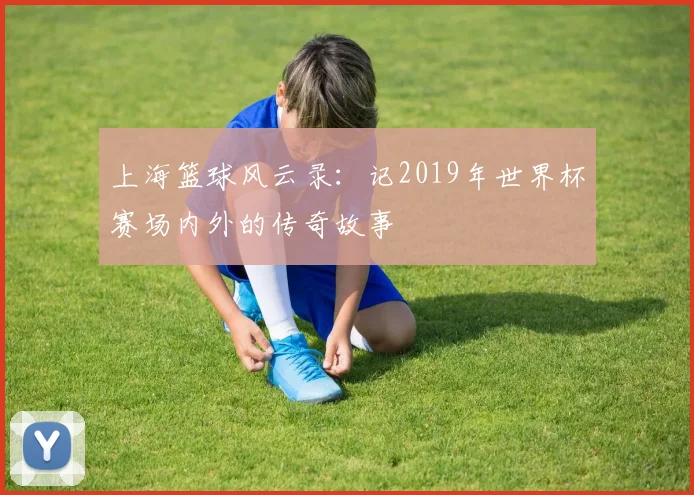 上海篮球风云录:记2019年世界杯赛场内外的传奇故事
