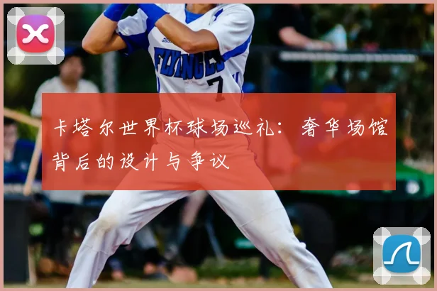 卡塔尔世界杯球场巡礼：奢华场馆背后的设计与争议