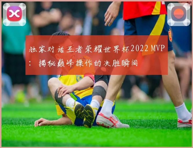 独家对话王者荣耀世界杯2022 MVP:揭秘巅峰操作的决胜瞬间