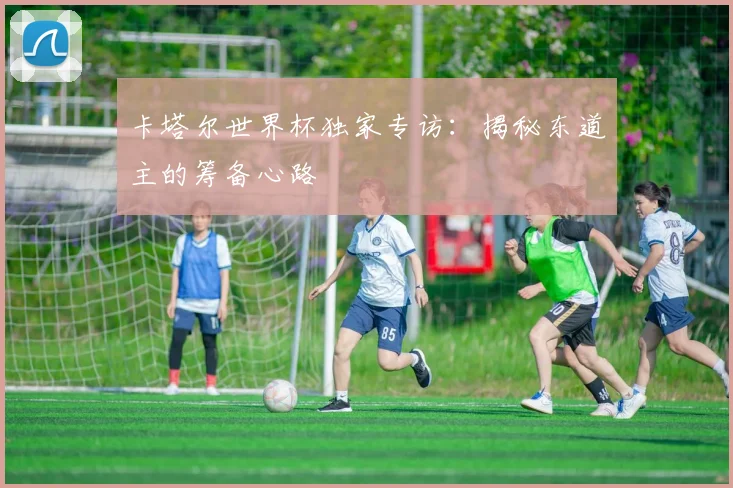 卡塔尔世界杯独家专访：揭秘东道主的筹备心路