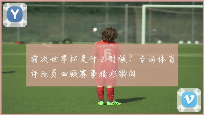 前次世界杯是什么时候?专访体育评论员回顾赛事精彩瞬间