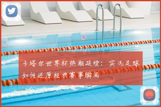 卡塔尔世界杯热潮延续：实况足球如何还原经典赛事瞬间