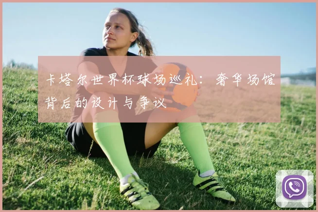卡塔尔世界杯球场巡礼：奢华场馆背后的设计与争议