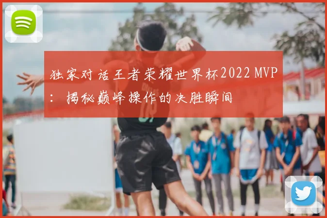 独家对话王者荣耀世界杯2022 MVP:揭秘巅峰操作的决胜瞬间