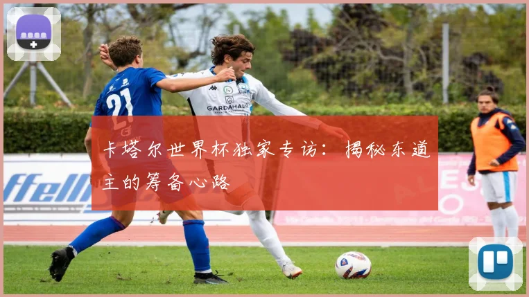 卡塔尔世界杯独家专访：揭秘东道主的筹备心路