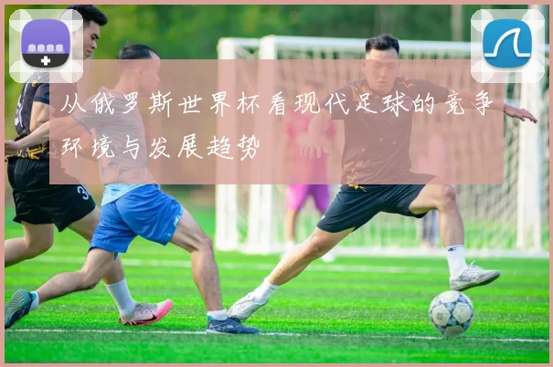 从俄罗斯世界杯看现代足球的竞争环境与发展趋势